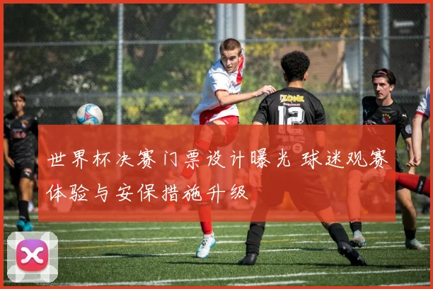 世界杯决赛门票设计曝光 球迷观赛体验与安保措施升级