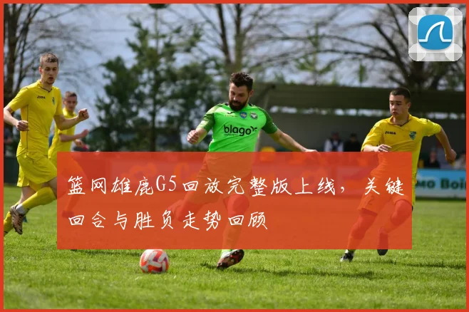 篮网雄鹿G5回放完整版上线，关键回合与胜负走势回顾