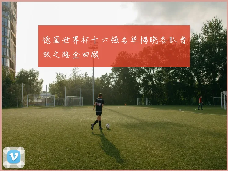 德国世界杯十六强名单揭晓各队晋级之路全回顾