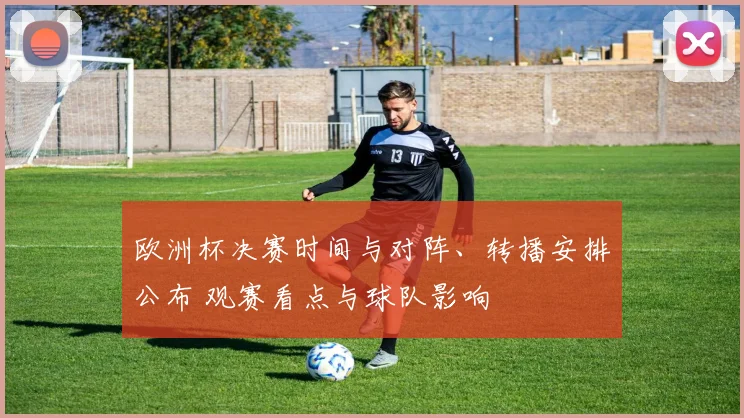 欧洲杯决赛时间与对阵、转播安排公布 观赛看点与球队影响
