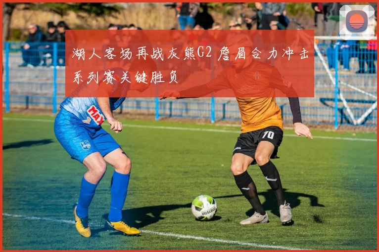 湖人客场再战灰熊G2 詹眉合力冲击系列赛关键胜负