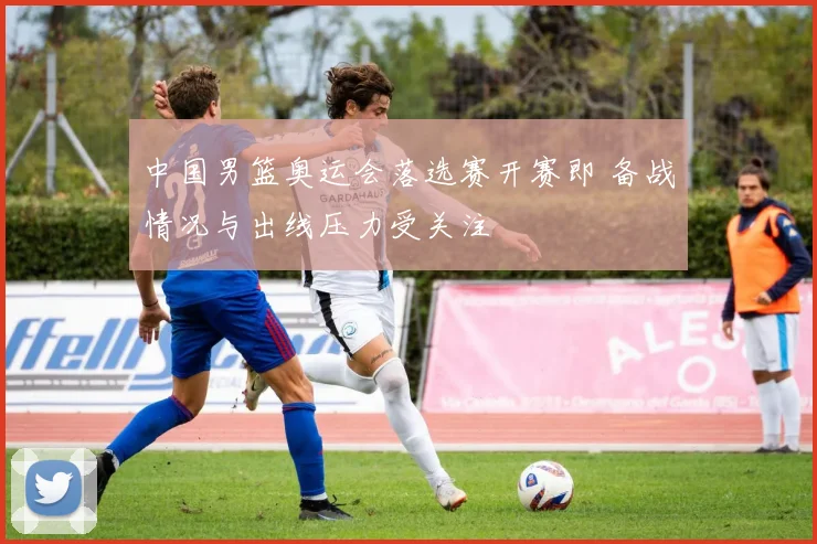 中国男篮奥运会落选赛开赛即 备战情况与出线压力受关注