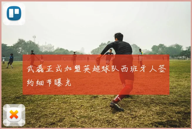 武磊正式加盟英超球队西班牙人签约细节曝光