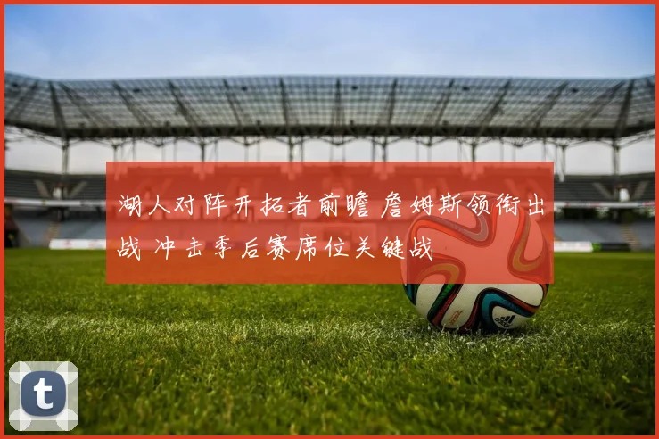 湖人对阵开拓者前瞻 詹姆斯领衔出战 冲击季后赛席位关键战