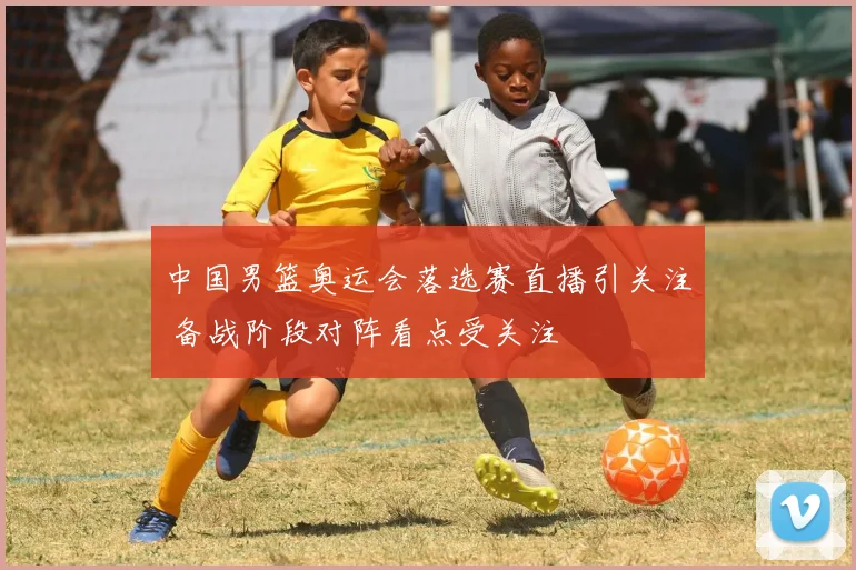 中国男篮奥运会落选赛直播引关注 备战阶段对阵看点受关注