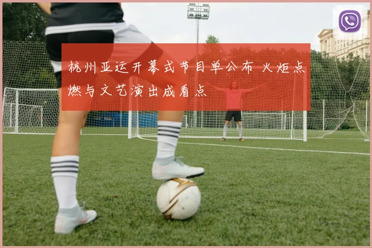 杭州亚运开幕式节目单公布 火炬点燃与文艺演出成看点