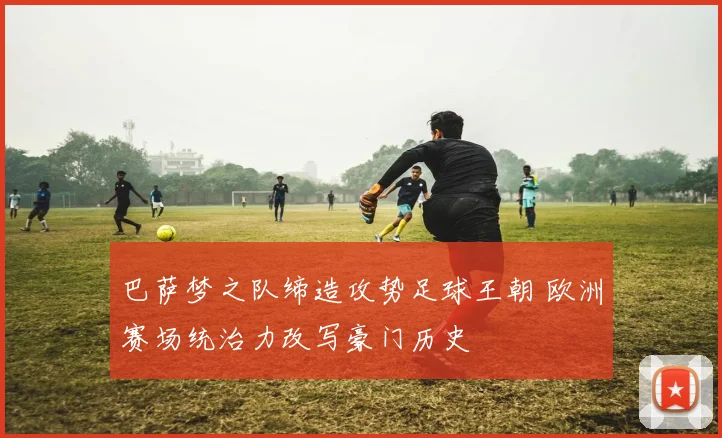 巴萨梦之队缔造攻势足球王朝 欧洲赛场统治力改写豪门历史