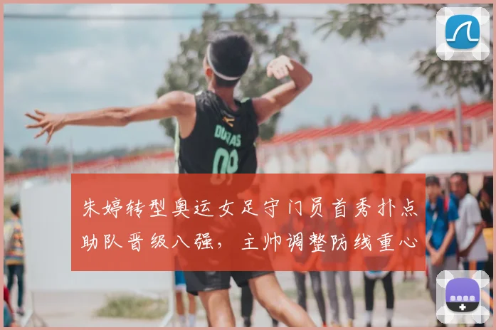 朱婷转型奥运女足守门员首秀扑点助队晋级八强，主帅调整防线重心