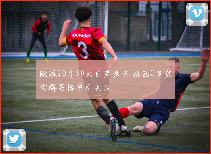 欧冠20年50大巨星盘点 梅西C罗领衔群星榜单引关注