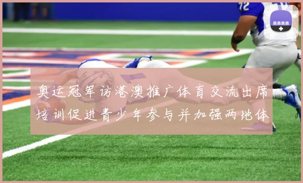 奥运冠军访港澳推广体育交流出席培训促进青少年参与并加强两地体育合作