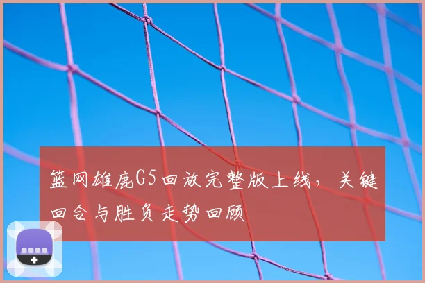 篮网雄鹿G5回放完整版上线，关键回合与胜负走势回顾