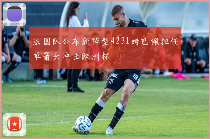 法国队公布新阵型4231姆巴佩担任单箭头冲击欧洲杯