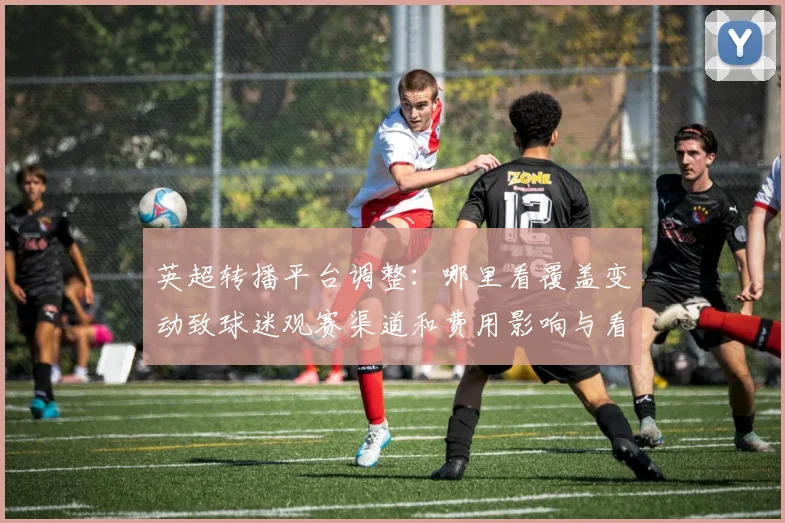 英超转播平台调整：哪里看覆盖变动致球迷观赛渠道和费用影响与看点
