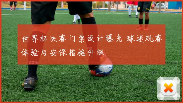 世界杯决赛门票设计曝光 球迷观赛体验与安保措施升级
