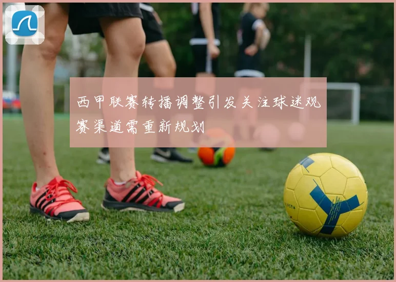 西甲联赛转播调整引发关注球迷观赛渠道需重新规划