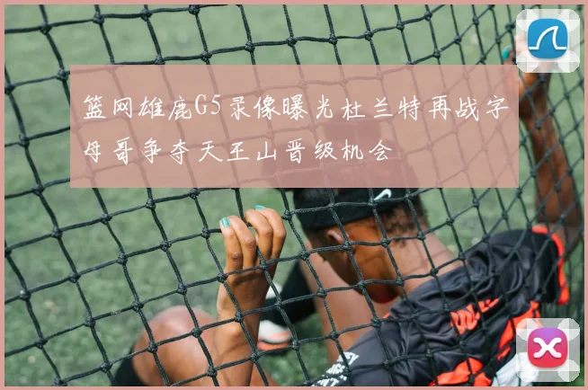 篮网雄鹿G5录像曝光杜兰特再战字母哥争夺天王山晋级机会
