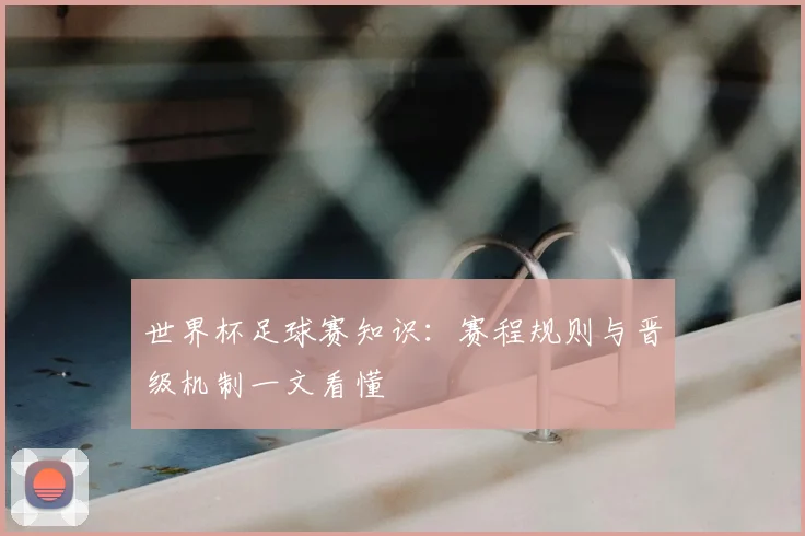 世界杯足球赛知识：赛程规则与晋级机制一文看懂