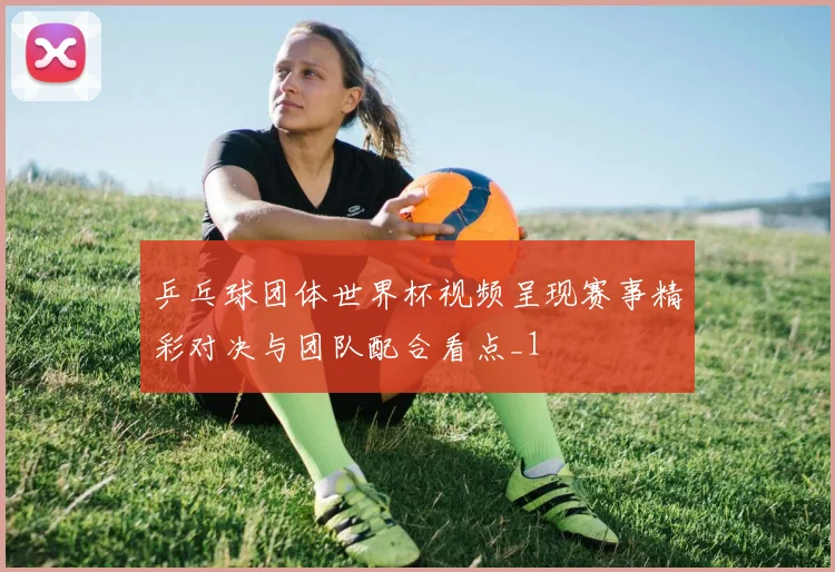 乒乓球团体世界杯视频呈现赛事精彩对决与团队配合看点_1
