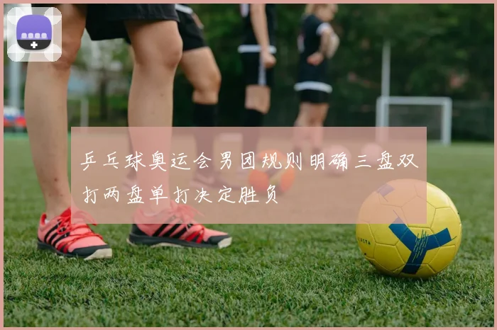 乒乓球奥运会男团规则明确三盘双打两盘单打决定胜负