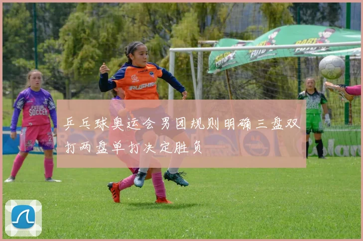 乒乓球奥运会男团规则明确三盘双打两盘单打决定胜负