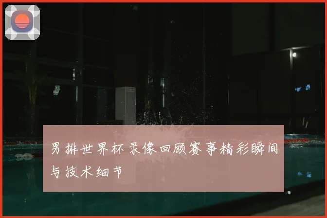 男排世界杯录像回顾赛事精彩瞬间与技术细节