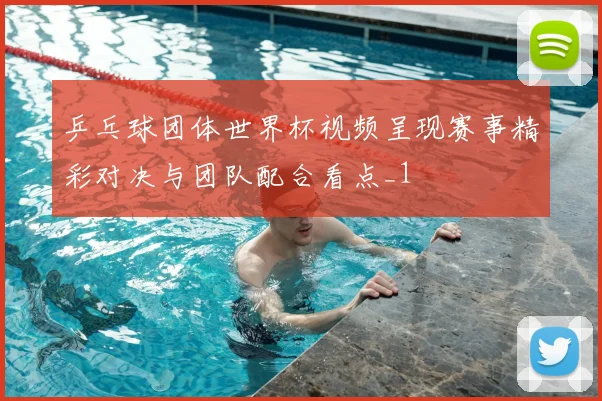 乒乓球团体世界杯视频呈现赛事精彩对决与团队配合看点_1